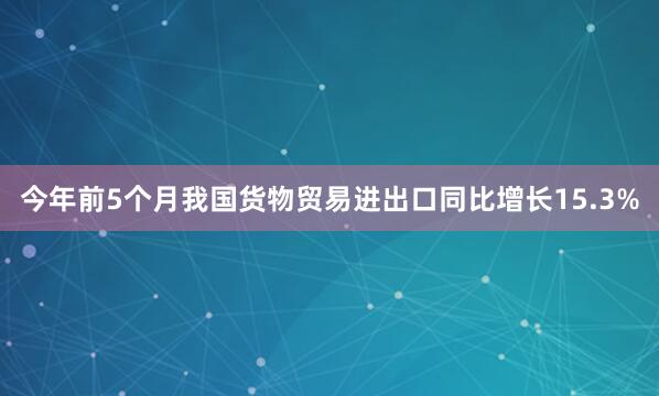 今年前5个月我国货物贸易进出口同比增长15.3%
