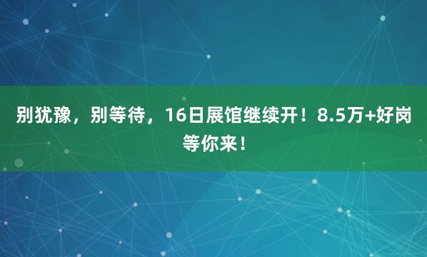 别犹豫，别等待，16日展馆继续开！8.5万+好岗等你来！