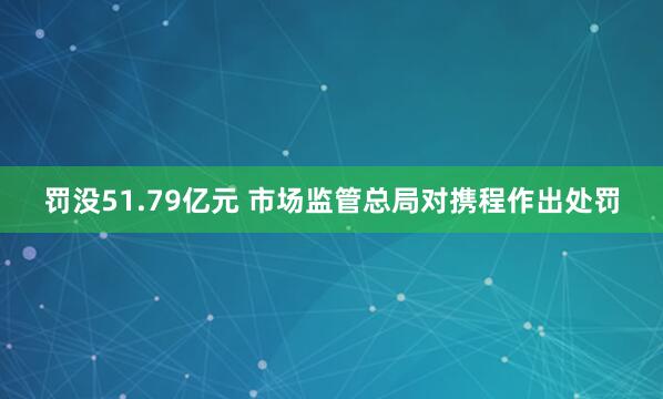 罚没51.79亿元 市场监管总局对携程作出处罚