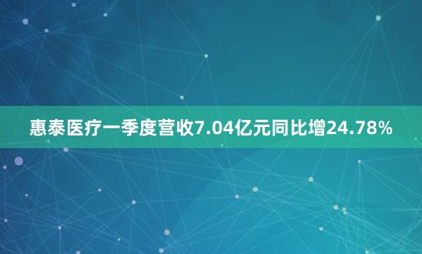 惠泰医疗一季度营收7.04亿元同比增24.78%