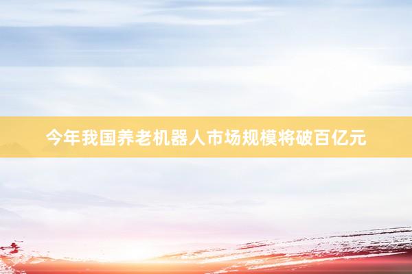今年我国养老机器人市场规模将破百亿元