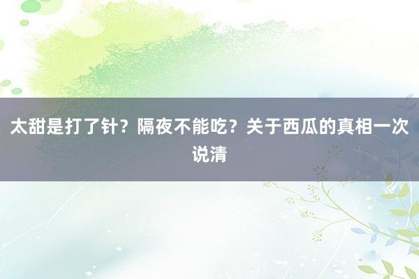 太甜是打了针？隔夜不能吃？关于西瓜的真相一次说清