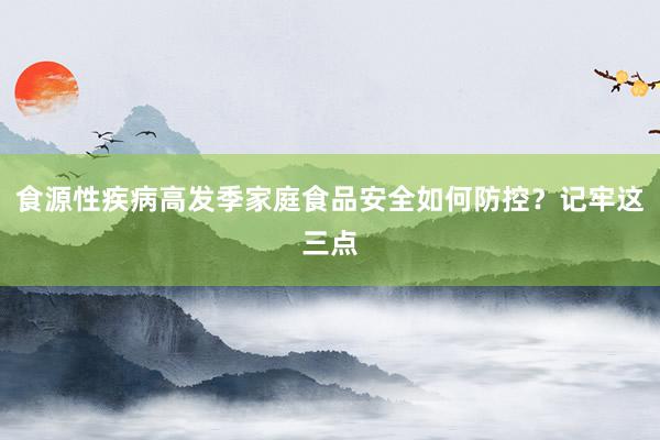 食源性疾病高发季家庭食品安全如何防控？记牢这三点