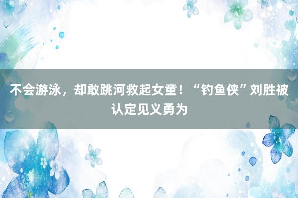 不会游泳，却敢跳河救起女童！“钓鱼侠”刘胜被认定见义勇为