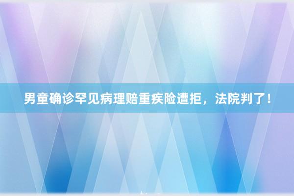 男童确诊罕见病理赔重疾险遭拒，法院判了！