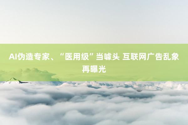 AI伪造专家、“医用级”当噱头 互联网广告乱象再曝光