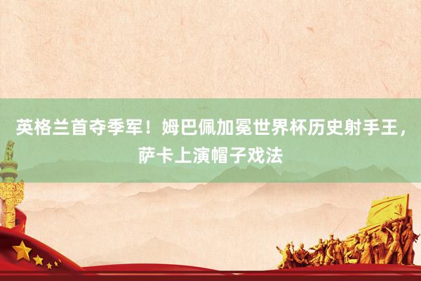 英格兰首夺季军！姆巴佩加冕世界杯历史射手王，萨卡上演帽子戏法