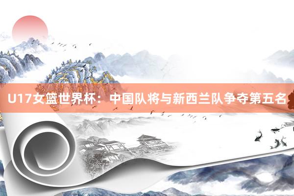 U17女篮世界杯：中国队将与新西兰队争夺第五名