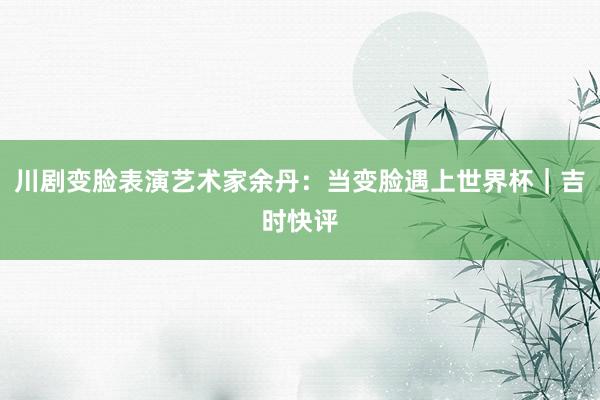 川剧变脸表演艺术家余丹：当变脸遇上世界杯｜吉时快评