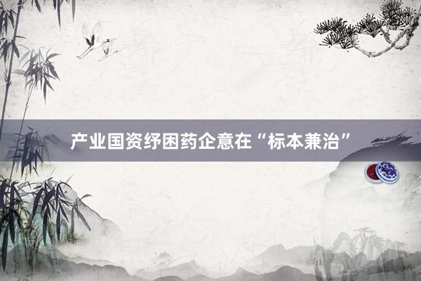 产业国资纾困药企意在“标本兼治”