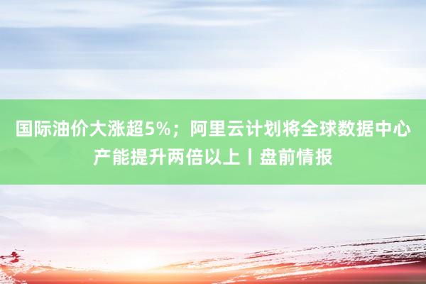 国际油价大涨超5%；阿里云计划将全球数据中心产能提升两倍以上丨盘前情报