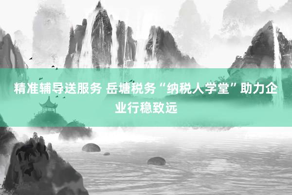 精准辅导送服务 岳塘税务“纳税人学堂”助力企业行稳致远