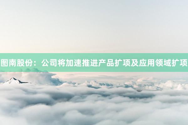 图南股份:公司将加速推进产品扩项及应用领域扩项