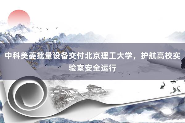 中科美菱批量设备交付北京理工大学，护航高校实验室安全运行