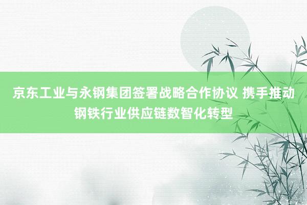 京东工业与永钢集团签署战略合作协议 携手推动钢铁行业供应链数智化转型