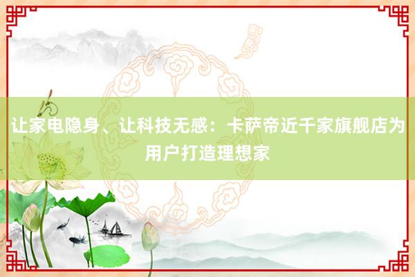 让家电隐身、让科技无感:卡萨帝近千家旗舰店为用户打造理想家