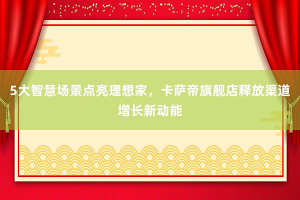 5大智慧场景点亮理想家,卡萨帝旗舰店释放渠道增长新动能