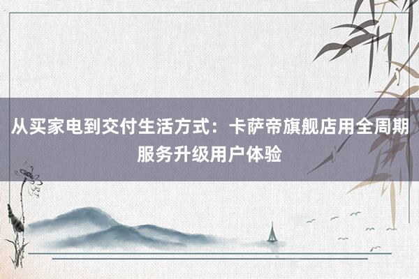 从买家电到交付生活方式：卡萨帝旗舰店用全周期服务升级用户体验