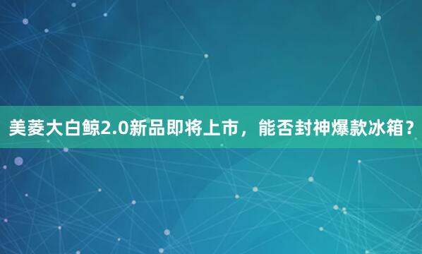 美菱大白鲸2.0新品即将上市，能否封神爆款冰箱？