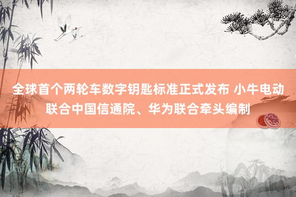 全球首个两轮车数字钥匙标准正式发布 小牛电动联合中国信通院、华为联合牵头编制