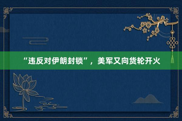 “违反对伊朗封锁”,美军又向货轮开火