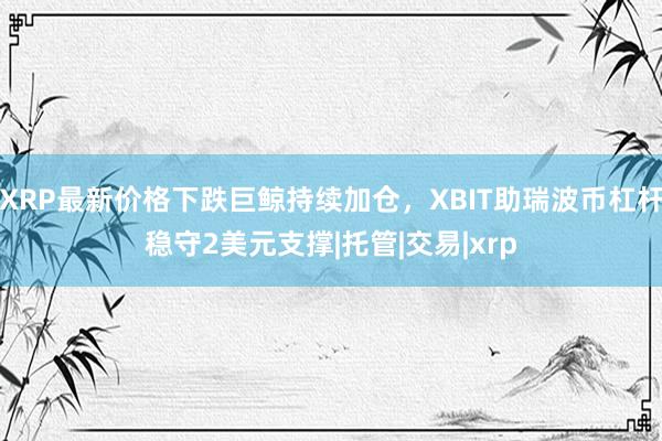 XRP最新价格下跌巨鲸持续加仓，XBIT助瑞波币杠杆稳守2美元支撑|托管|交易|xrp