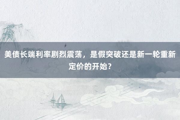 美债长端利率剧烈震荡，是假突破还是新一轮重新定价的开始？