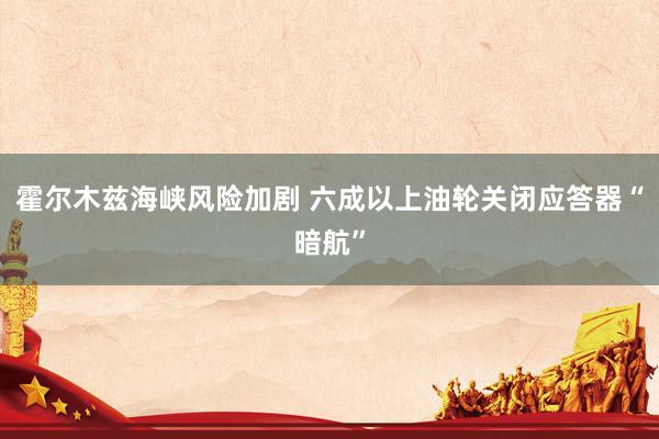 霍尔木兹海峡风险加剧 六成以上油轮关闭应答器“暗航”
