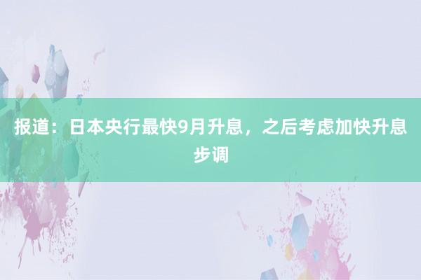报道:日本央行最快9月升息,之后考虑加快升息步调