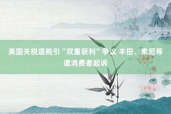 美国关税退税引“双重获利”争议 丰田、索尼等遭消费者起诉