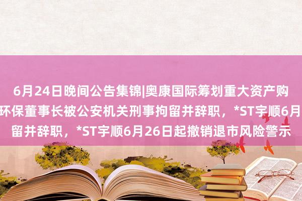 6月24日晚间公告集锦|奥康国际筹划重大资产购买事项股票停牌，中创环保董事长被公安机关刑事拘留并辞职，*ST宇顺6月26日起撤销退市风险警示