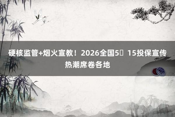 硬核监管+烟火宣教！2026全国5・15投保宣传热潮席卷各地