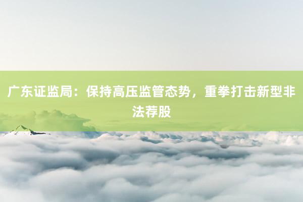 广东证监局：保持高压监管态势，重拳打击新型非法荐股