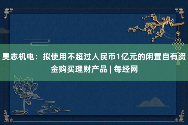 昊志机电：拟使用不超过人民币1亿元的闲置自有资金购买理财产品 | 每经网
