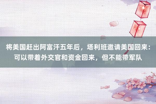 将美国赶出阿富汗五年后，塔利班邀请美国回来：可以带着外交官和资金回来，但不能带军队