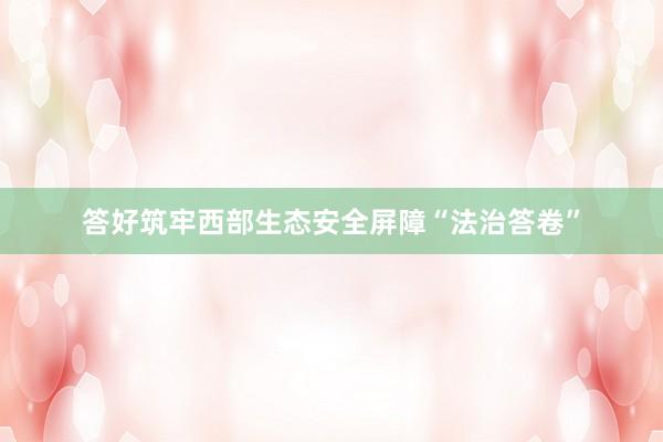 答好筑牢西部生态安全屏障“法治答卷”
