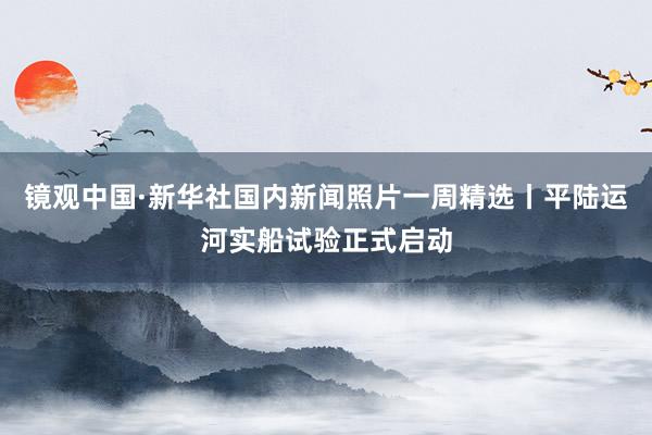 镜观中国·新华社国内新闻照片一周精选丨平陆运河实船试验正式启动