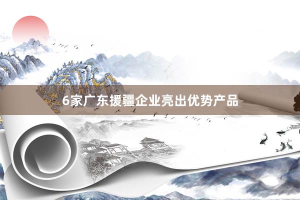 6家广东援疆企业亮出优势产品