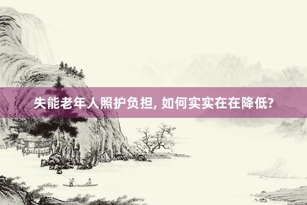 失能老年人照护负担, 如何实实在在降低?
