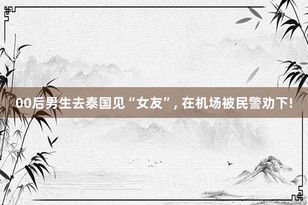 00后男生去泰国见“女友”, 在机场被民警劝下!