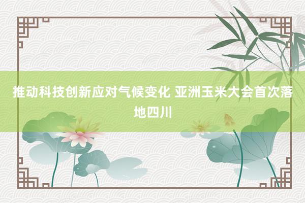 推动科技创新应对气候变化 亚洲玉米大会首次落地四川