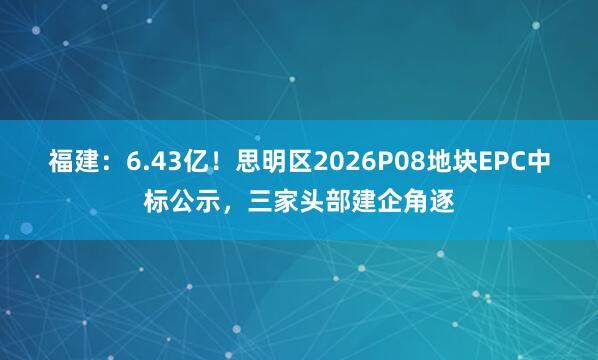 福建:6.43亿!思明区2026P08地块EPC中标公示,三家头部建企角逐