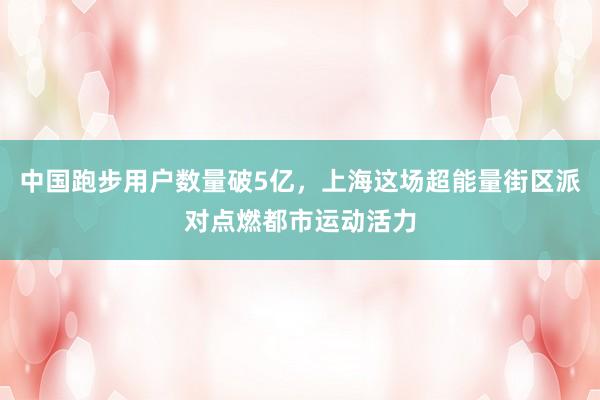 中国跑步用户数量破5亿，上海这场超能量街区派对点燃都市运动活力