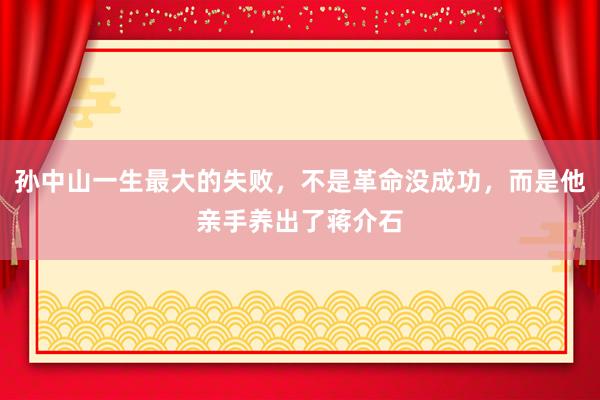 孙中山一生最大的失败，不是革命没成功，而是他亲手养出了蒋介石
