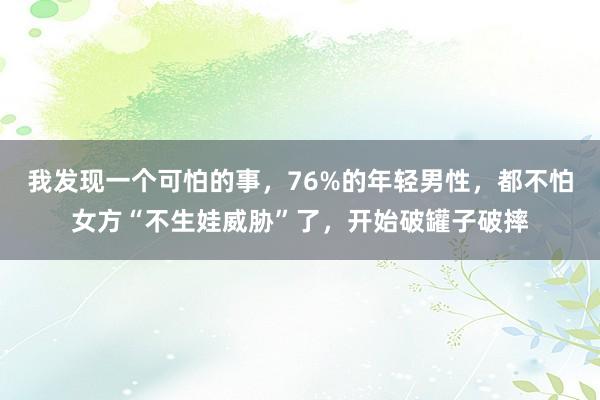 我发现一个可怕的事，76%的年轻男性，都不怕女方“不生娃威胁”了，开始破罐子破摔