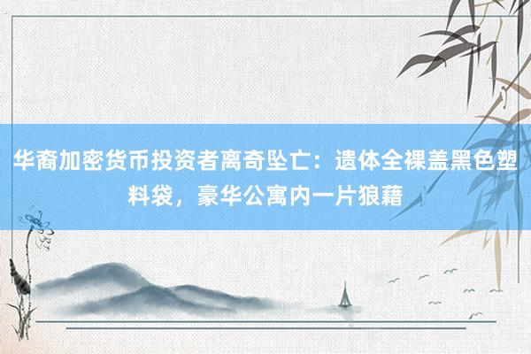 华裔加密货币投资者离奇坠亡：遗体全裸盖黑色塑料袋，豪华公寓内一片狼藉