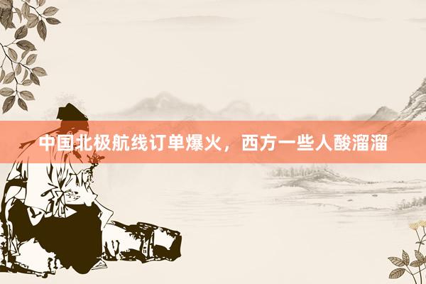中国北极航线订单爆火，西方一些人酸溜溜