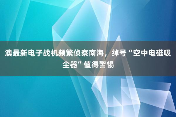 澳最新电子战机频繁侦察南海，绰号“空中电磁吸尘器”值得警惕