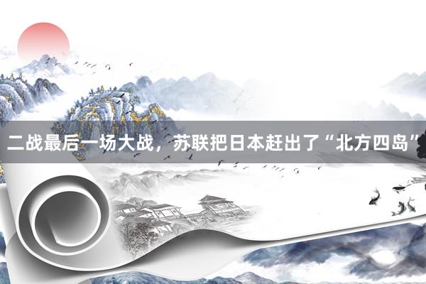 二战最后一场大战，苏联把日本赶出了“北方四岛”
