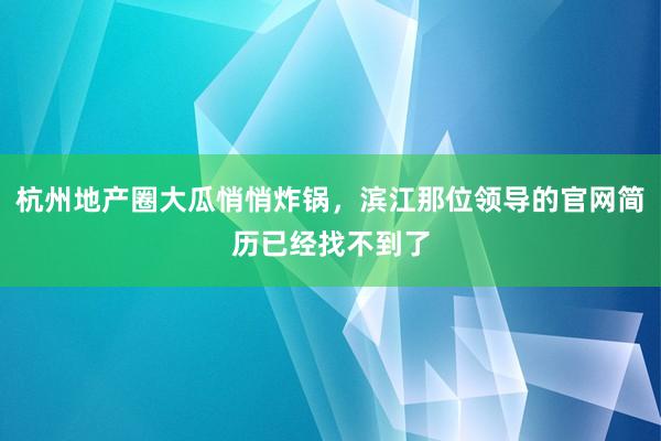 杭州地产圈大瓜悄悄炸锅，滨江那位领导的官网简历已经找不到了